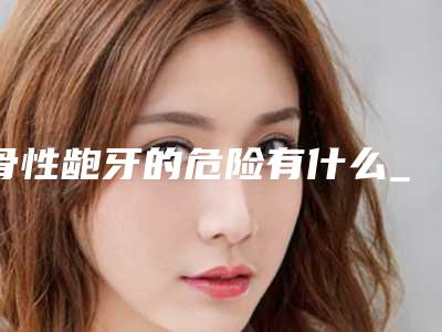 骨性龅牙的危险有什么_骨性龅牙修复手术危险吗