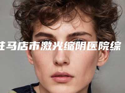 驻马店市激光缩阴医院综合实力十强口碑排行强强集结（驻马店市激光缩阴整形医院）