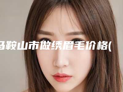 马鞍山市做绣眉毛价格(价目)热门项目公示-马鞍山市做绣眉毛医院手术价格大约多少