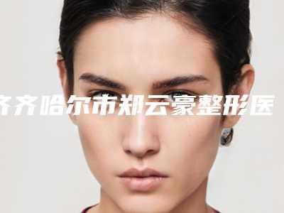 齐齐哈尔市郑云豪整形医生价格(价目)表全新资讯