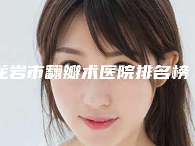 龙岩市翻瓣术医院排名榜十强名单确定（龙岩市翻瓣术口腔医院领衔榜首）