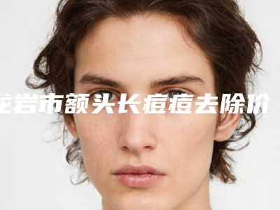 龙岩市额头长痘痘去除价格(费用)清单2025正版免费获取-龙岩市额头长痘痘去除整形价格一般要多少