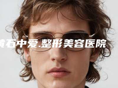 黄石中爱.整形美容医院怎样-价格(费用)清单_医生介绍