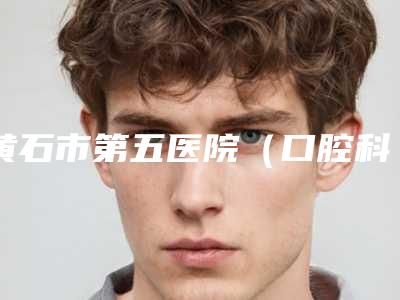 黄石市第五医院(口腔科)好吗-价目表2025版发出来看看