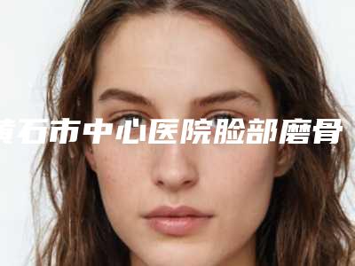 黄石市中心医院脸部磨骨价格参考-附整形收费明细