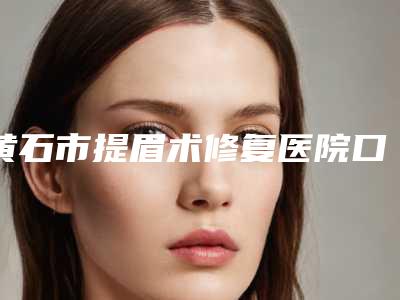 黄石市提眉术修复医院口碑排名前十位网友口碑推荐(黄石市提眉术修复整形医院)