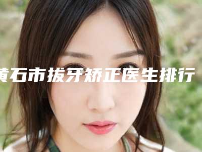 黄石市拔牙矫正医生排行榜-黄石市韦淼桠口腔医生