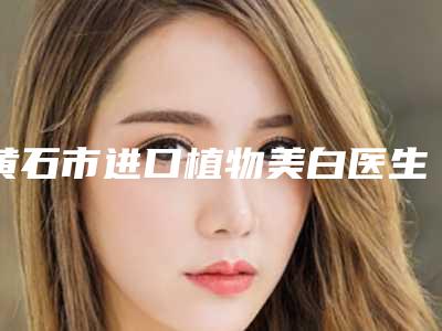 黄石市进口植物美白医生排名top10强归类-黄石市舒传继口腔医生