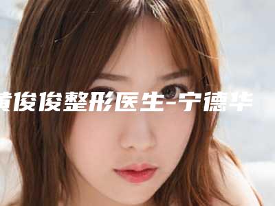 黄俊俊整形医生-宁德华美整形美容门诊部黄俊俊医师价格技术特色看不愧是有名医生