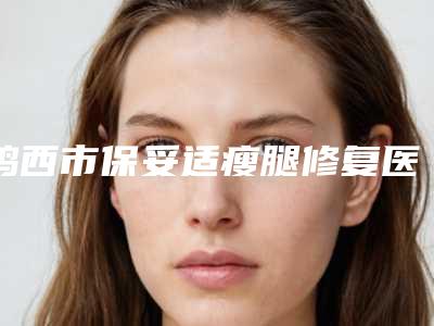 鸡西市保妥适瘦腿修复医生综合实力前十排名榜评价怎么样(纪红丽医生实力太惊艳)