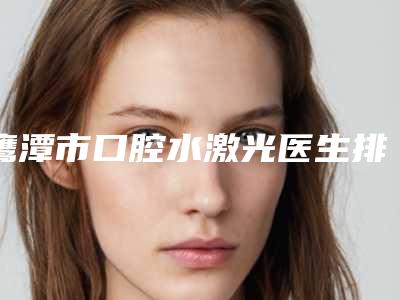 鹰潭市口腔水激光医生排名top10强人气高的有哪些-鹰潭市口腔水激光口腔医生