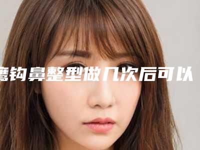 鹰钩鼻整型做几次后可以见效果(鹰钩鼻整型多久有最佳效果)