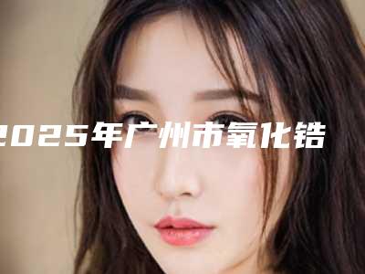 2025年广州市氧化锆种植牙医院上榜清单前10强赏析-广州市氧化锆种植牙口腔医院