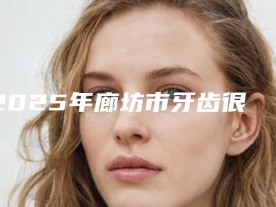 2025年廊坊市牙齿很歪矫正医院排行榜top10强大公开-廊坊佳洁口腔实力确实靠谱