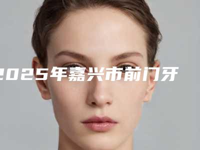 2025年嘉兴市前门牙缺失修复费用表明细2025全新优惠一览-嘉兴市前门牙缺失修复口腔价格高不高呢