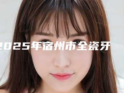 2025年宿州市全瓷牙牙冠修复价格表(费用)2025新版项目分享
