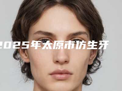 2025年太原市仿生牙医院在榜名单前十强看过来-太原市仿生牙口腔医院