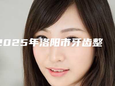 2025年洛阳市牙齿整形治疗价目表公开-洛阳市牙齿整形治疗手术费用大约在多少