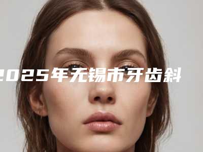 2025年无锡市牙齿斜牙齿正畸医院排行榜前十位正规榜单更新-无锡市牙齿斜牙齿正畸口腔医院
