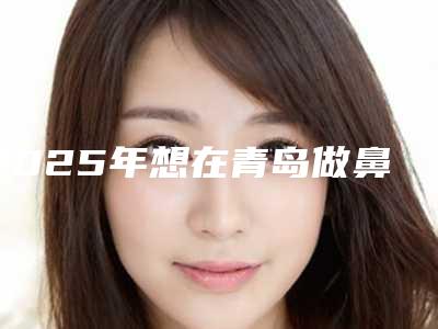 2025年想在青岛做鼻子？这些宝藏医院别错过！