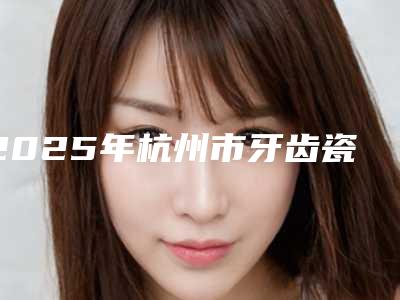 2025年杭州市牙齿瓷陶冠医院排行榜前十优先发布-杭州萧山迪贝口腔门诊部人气口碑都不赖