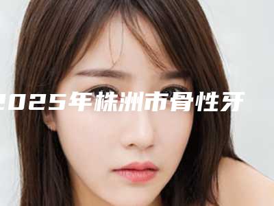 2025年株洲市骨性牙齿突矫正医院排行榜前十位入围名单公布-株洲市骨性牙齿突矫正口腔医院