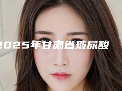 2025年甘肃省玻尿酸注射填充笑肌医院排行前十强点击一览(甘肃省玻尿酸注射填充笑肌整形医院)