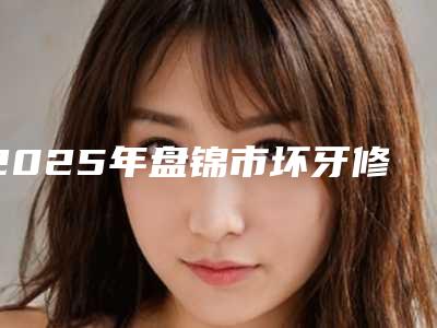2025年盘锦市坏牙修医院排行榜前十强详情介绍-盘锦市坏牙修口腔医院