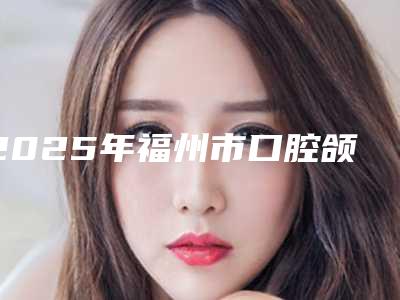 2025年福州市口腔颌面外科收费标准2025全新来袭,速览-福州市口腔颌面外科美容青岛做需要多少钱