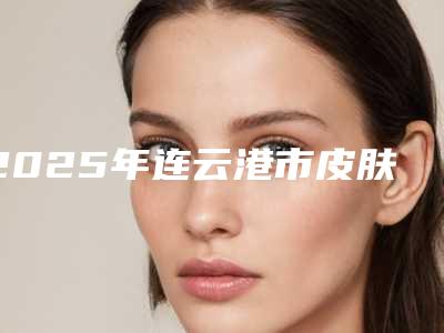 2025年连云港市皮肤黄打美白针医院上榜名单前十位专业点评(连云港市第一人民医院整形科口碑出炉了)