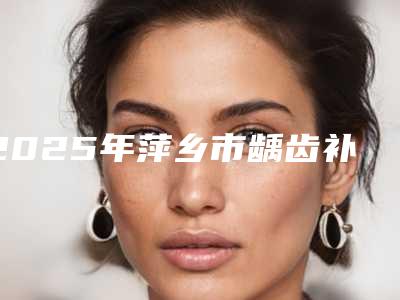 2025年萍乡市龋齿补牙树脂医院排名榜综合实力前十名全新出炉-萍乡市龋齿补牙树脂口腔医院