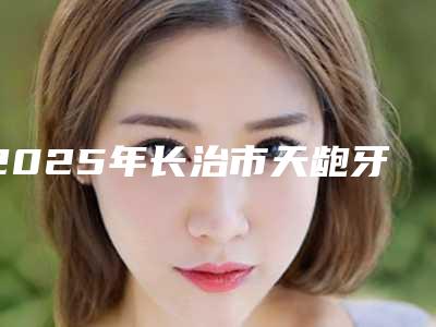 2025年长治市天龅牙医院排行top10强火爆预约-白玉宝口腔是当地热门医美