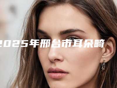 2025年邢台市耳朵畸形整型收费标准2025正式发布,详细在此(邢台市耳朵畸形整型价格参考)